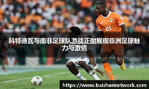 科特迪瓦与南非足球队激战正酣展现非洲足球魅力与激情